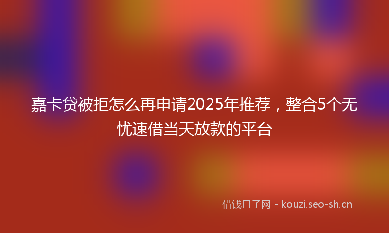 嘉卡贷被拒怎么再申请2025年推荐，整合5个无忧速借当天放款的平台