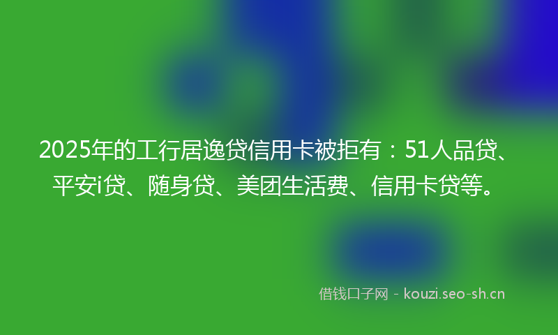 2025年的工行居逸贷信用卡被拒有：51人品贷、平安i贷、随身贷、美团生活费、信用卡贷等。