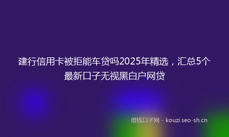 建行信用卡被拒能车贷吗2025年精选，汇总5个最新口子无视黑白户网贷