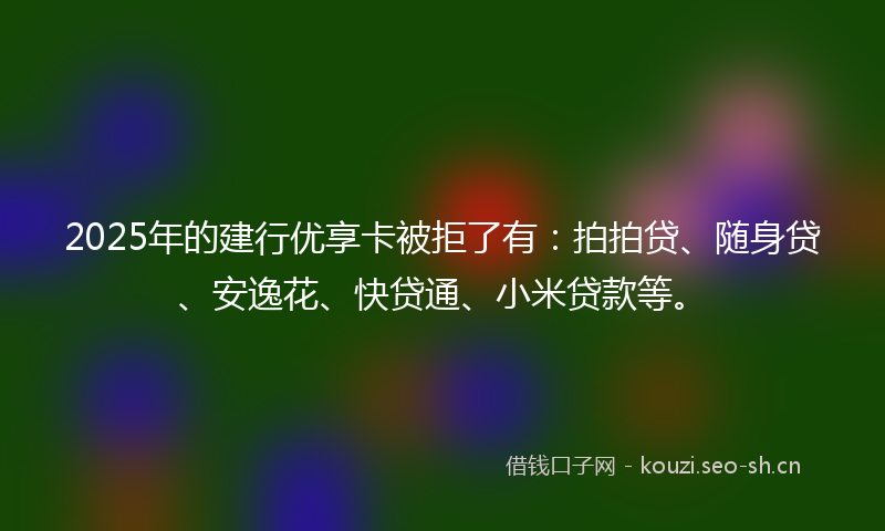 2025年的建行优享卡被拒了有：拍拍贷、随身贷、安逸花、快贷通、小米贷款等。