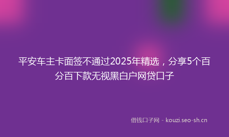 平安车主卡面签不通过2025年精选，分享5个百分百下款无视黑白户网贷口子