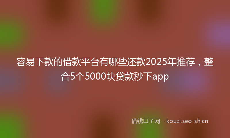 容易下款的借款平台有哪些还款2025年推荐，整合5个5000块贷款秒下app