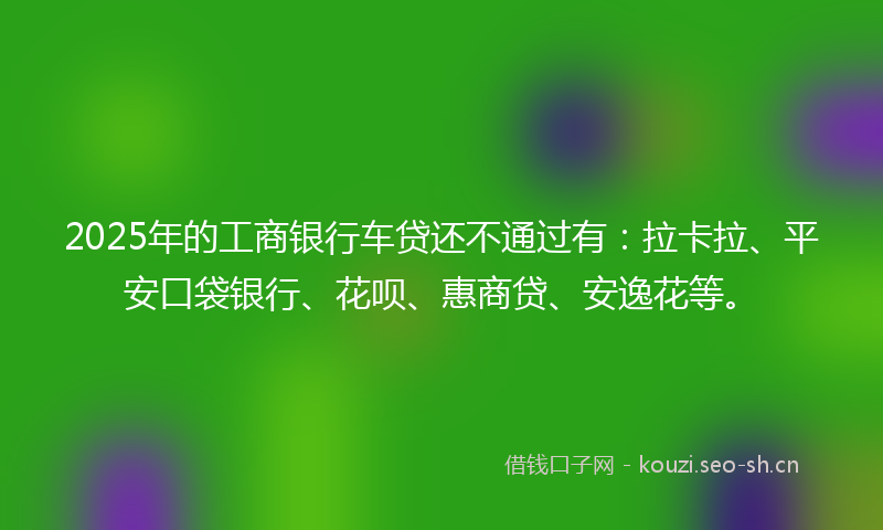 2025年的工商银行车贷还不通过有：拉卡拉、平安口袋银行、花呗、惠商贷、安逸花等。