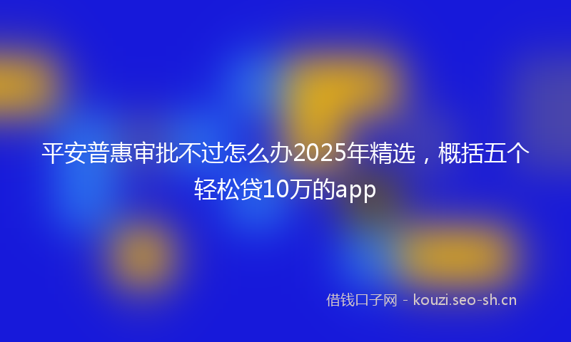 平安普惠审批不过怎么办2025年精选，概括五个轻松贷10万的app