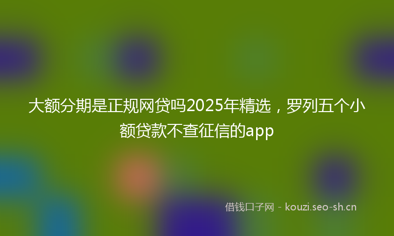 大额分期是正规网贷吗2025年精选，罗列五个小额贷款不查征信的app