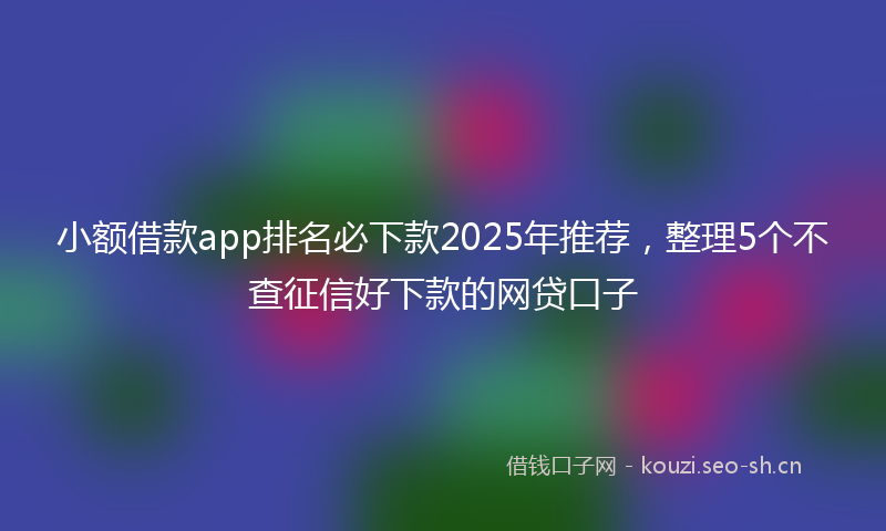 小额借款app排名必下款2025年推荐，整理5个不查征信好下款的网贷口子