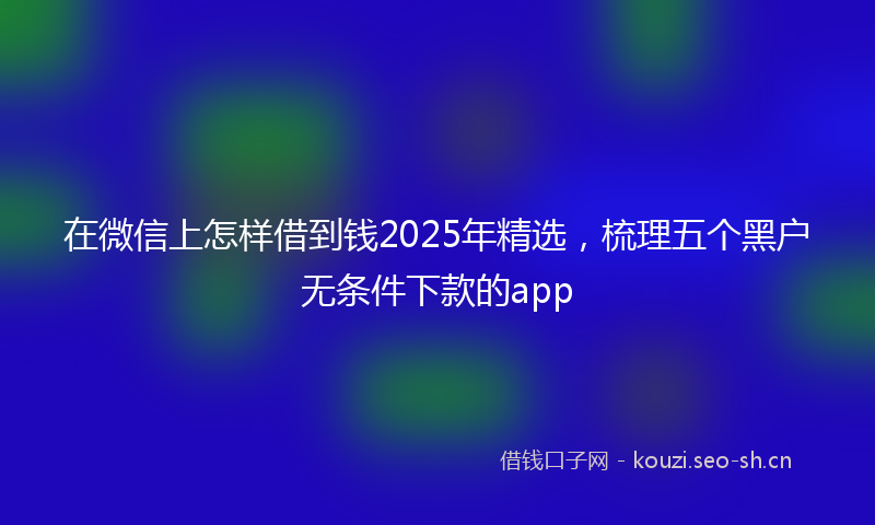 在微信上怎样借到钱2025年精选,梳理五个黑户无条件下款的app