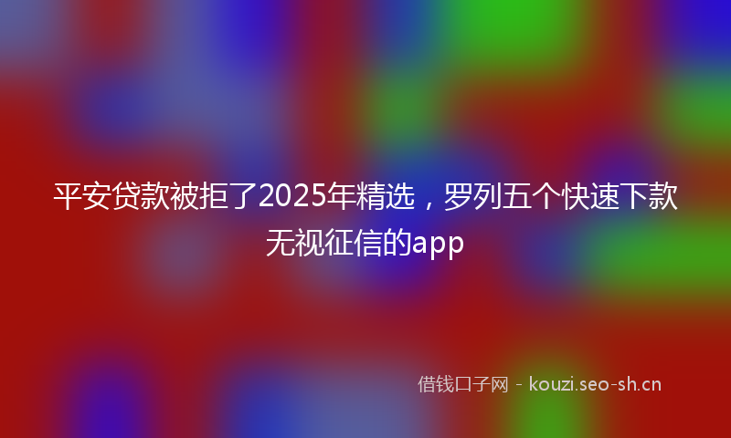 平安贷款被拒了2025年精选，罗列五个快速下款无视征信的app