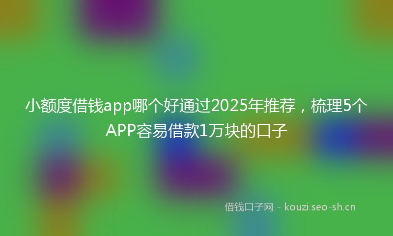 小额度借钱app哪个好通过2025年推荐，梳理5个APP容易借款1万块的口子