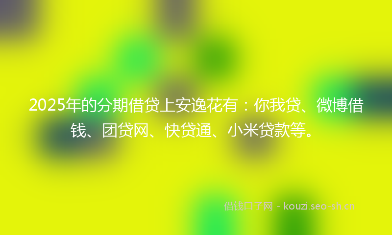 2025年的分期借贷上安逸花有：你我贷、微博借钱、团贷网、快贷通、小米贷款等。