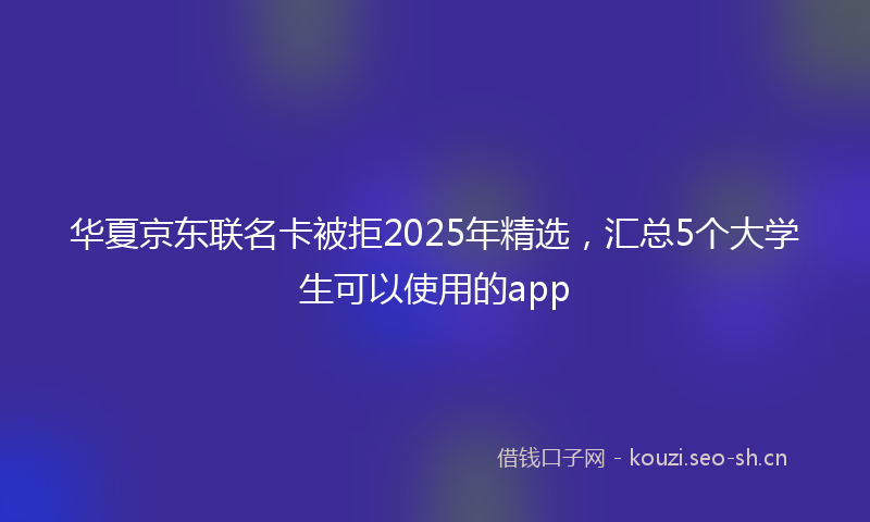 华夏京东联名卡被拒2025年精选，汇总5个大学生可以使用的app