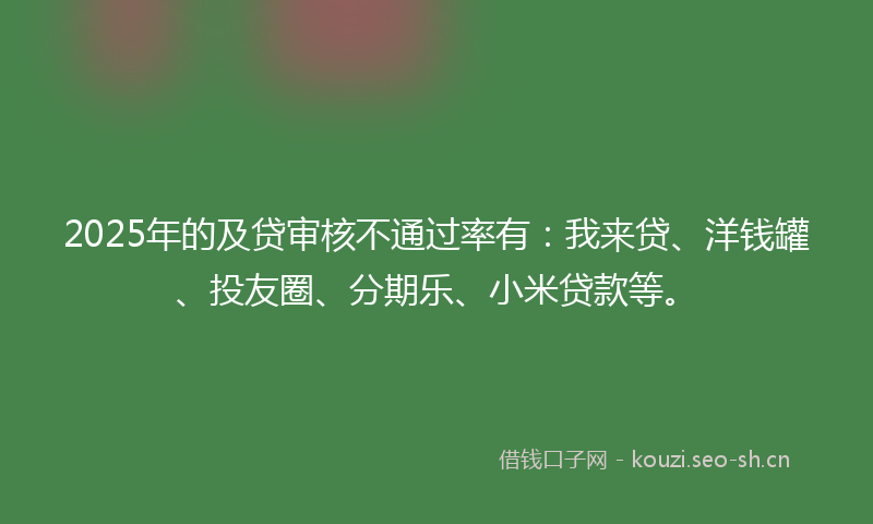 2025年的及贷审核不通过率有：我来贷、洋钱罐、投友圈、分期乐、小米贷款等。