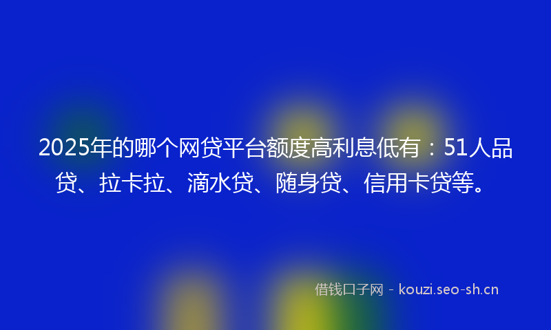 2025年的哪个网贷平台额度高利息低有:51人品贷、拉卡拉、滴水贷、随身贷、信用卡贷等。