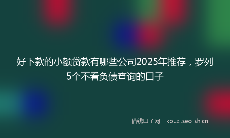 好下款的小额贷款有哪些公司2025年推荐，罗列5个不看负债查询的口子