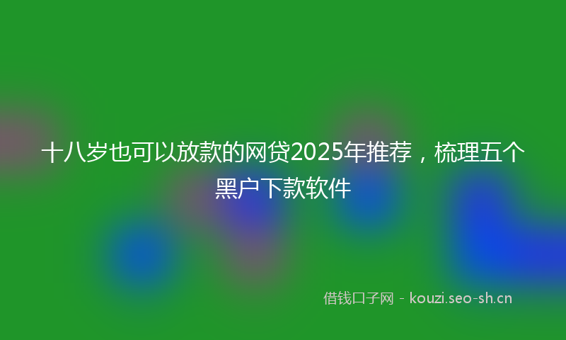 十八岁也可以放款的网贷2025年推荐,梳理五个黑户下款软件
