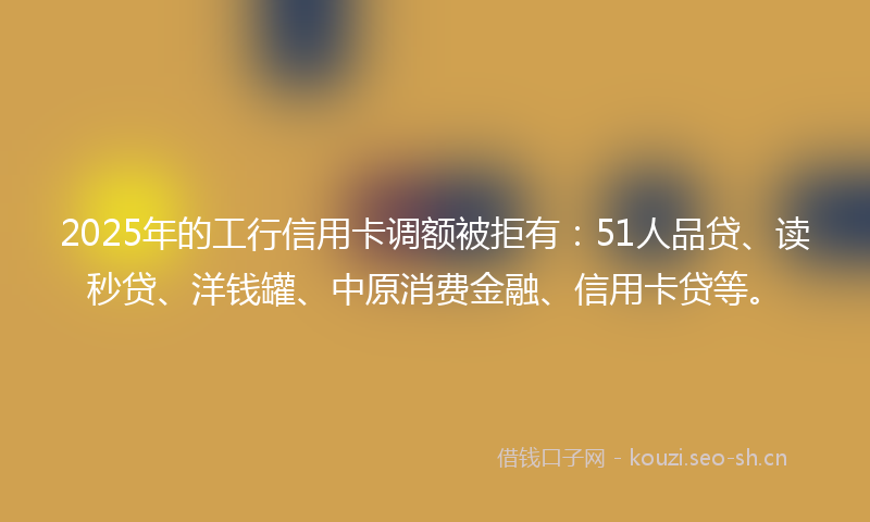 2025年的工行信用卡调额被拒有：51人品贷、读秒贷、洋钱罐、中原消费金融、信用卡贷等。