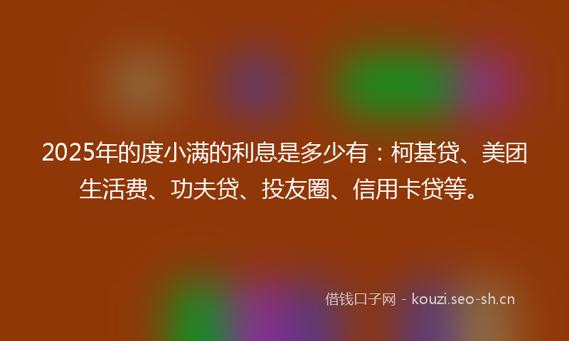 2025年的度小满的利息是多少有：柯基贷、美团生活费、功夫贷、投友圈、信用卡贷等。