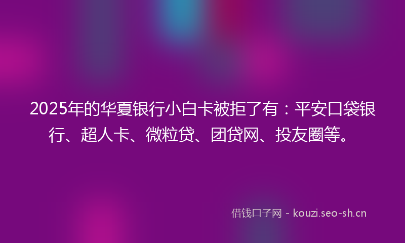 2025年的华夏银行小白卡被拒了有：平安口袋银行、超人卡、微粒贷、团贷网、投友圈等。