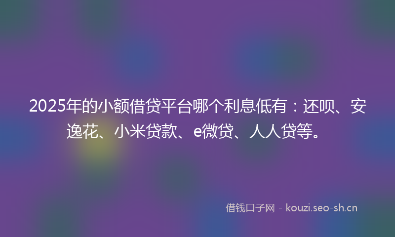 2025年的小额借贷平台哪个利息低有：还呗、安逸花、小米贷款、e微贷、人人贷等。