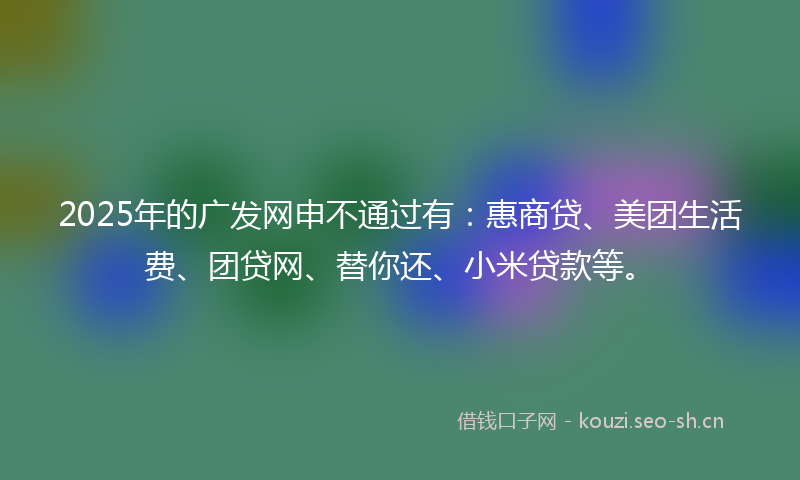 2025年的广发网申不通过有：惠商贷、美团生活费、团贷网、替你还、小米贷款等。