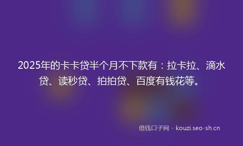 2025年的卡卡贷半个月不下款有：拉卡拉、滴水贷、读秒贷、拍拍贷、百度有钱花等。