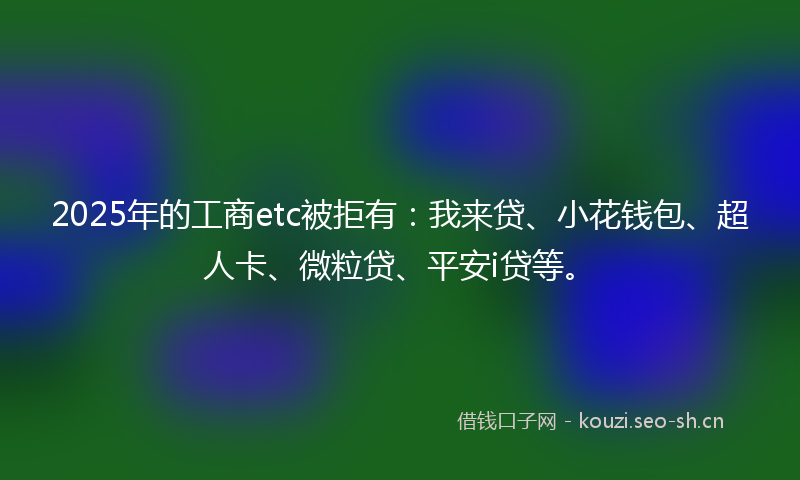 2025年的工商etc被拒有：我来贷、小花钱包、超人卡、微粒贷、平安i贷等。
