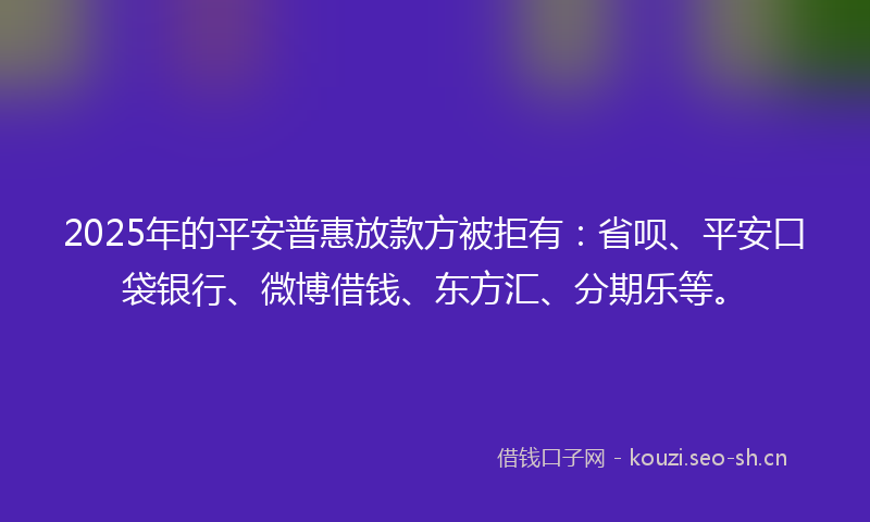 2025年的平安普惠放款方被拒有：省呗、平安口袋银行、微博借钱、东方汇、分期乐等。