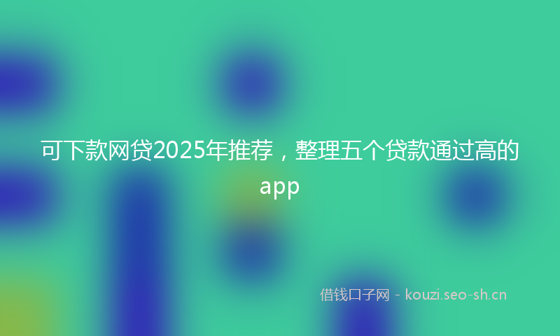 可下款网贷2025年推荐，整理五个贷款通过高的app