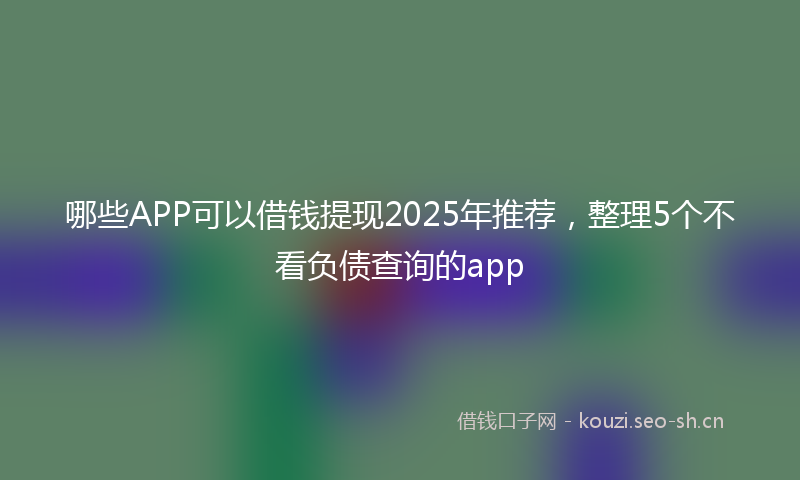 哪些APP可以借钱提现2025年推荐，整理5个不看负债查询的app