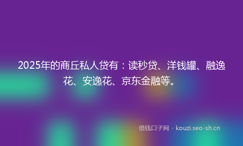 2025年的商丘私人贷有：读秒贷、洋钱罐、融逸花、安逸花、京东金融等。