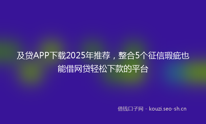 及贷APP下载2025年推荐,整合5个征信瑕疵也能借网贷轻松下款的平台