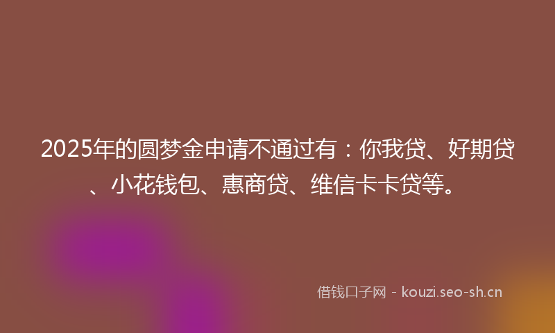 2025年的圆梦金申请不通过有：你我贷、好期贷、小花钱包、惠商贷、维信卡卡贷等。