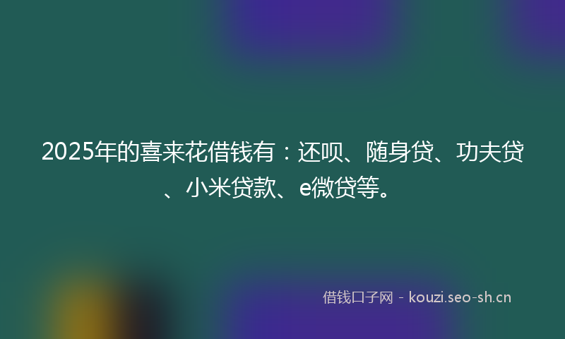 2025年的喜来花借钱有：还呗、随身贷、功夫贷、小米贷款、e微贷等。