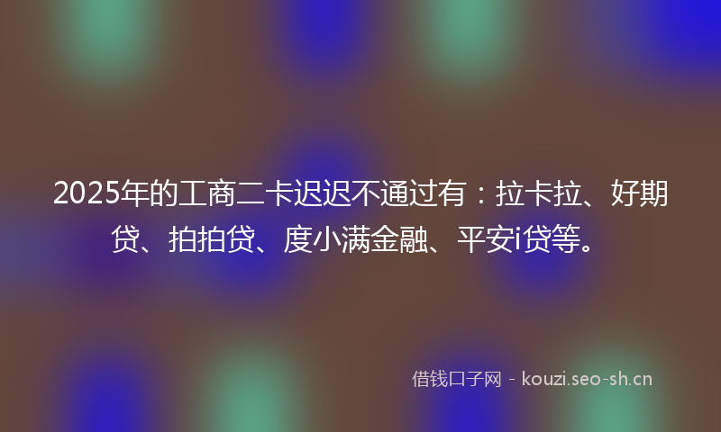 2025年的工商二卡迟迟不通过有:拉卡拉、好期贷、拍拍贷、度小满金融、平安i贷等。