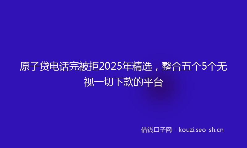 原子贷电话完被拒2025年精选，整合五个5个无视一切下款的平台