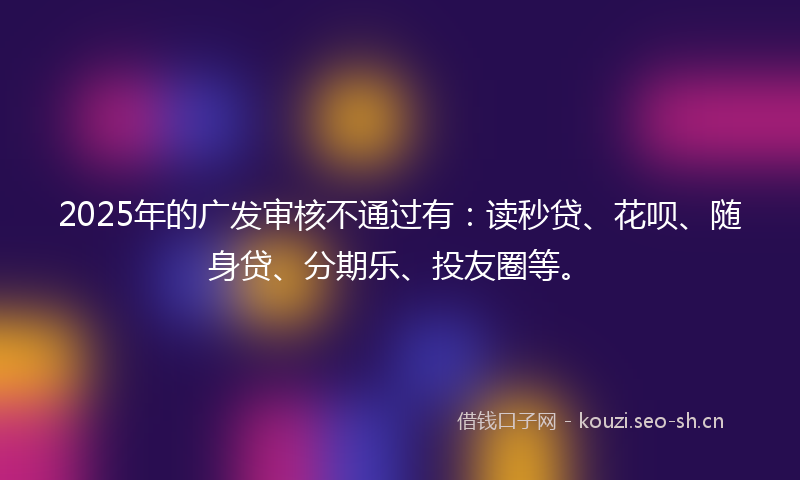 2025年的广发审核不通过有：读秒贷、花呗、随身贷、分期乐、投友圈等。