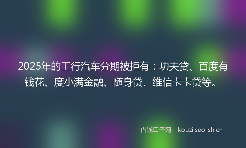 2025年的工行汽车分期被拒有：功夫贷、百度有钱花、度小满金融、随身贷、维信卡卡贷等。