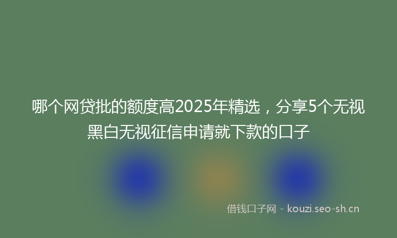 哪个网贷批的额度高2025年精选，分享5个无视黑白无视征信申请就下款的口子