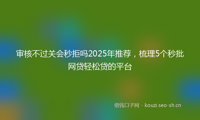 审核不过关会秒拒吗2025年推荐，梳理5个秒批网贷轻松贷的平台