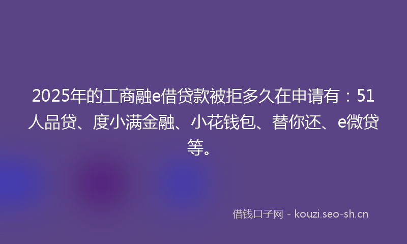 2025年的工商融e借贷款被拒多久在申请有：51人品贷、度小满金融、小花钱包、替你还、e微贷等。