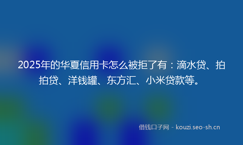 2025年的华夏信用卡怎么被拒了有：滴水贷、拍拍贷、洋钱罐、东方汇、小米贷款等。