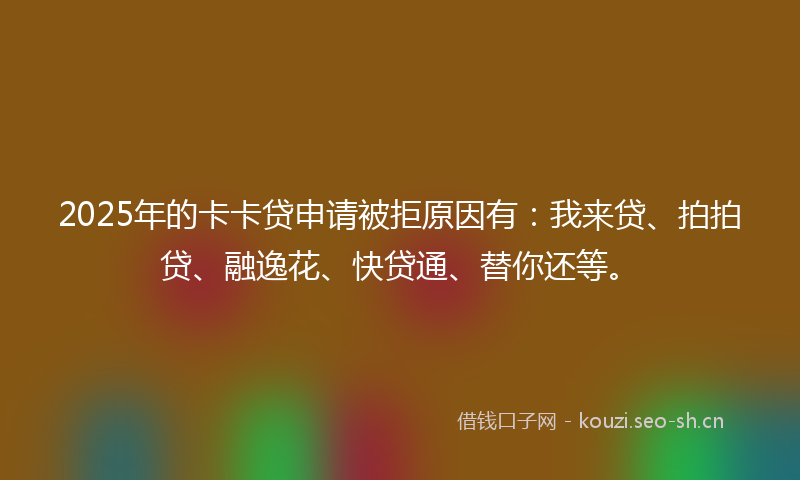 2025年的卡卡贷申请被拒原因有：我来贷、拍拍贷、融逸花、快贷通、替你还等。