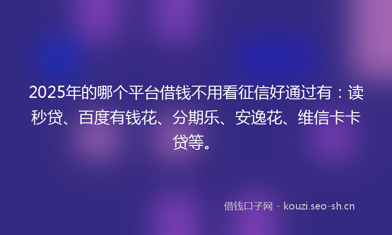 2025年的哪个平台借钱不用看征信好通过有：读秒贷、百度有钱花、分期乐、安逸花、维信卡卡贷等。