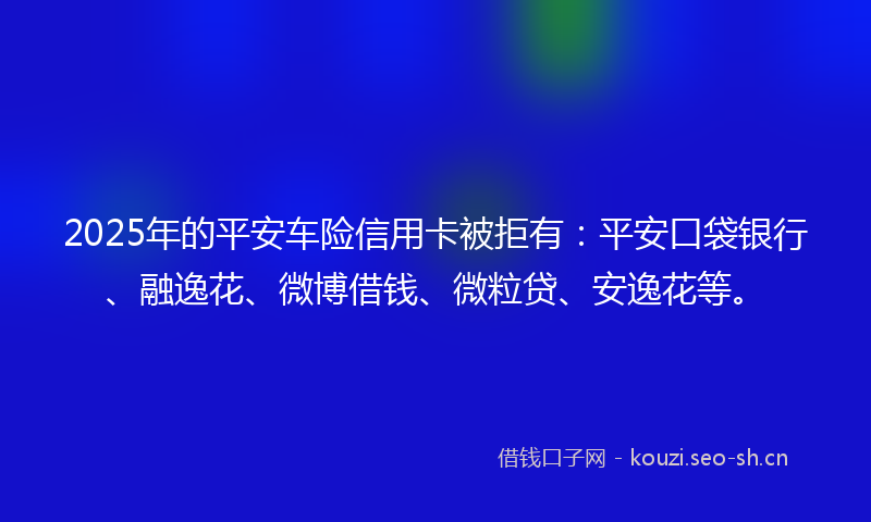 2025年的平安车险信用卡被拒有：平安口袋银行、融逸花、微博借钱、微粒贷、安逸花等。