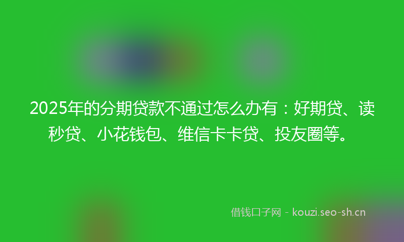 2025年的分期贷款不通过怎么办有：好期贷、读秒贷、小花钱包、维信卡卡贷、投友圈等。