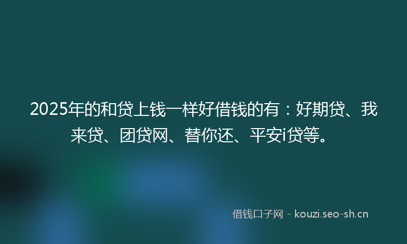 2025年的和贷上钱一样好借钱的有：好期贷、我来贷、团贷网、替你还、平安i贷等。