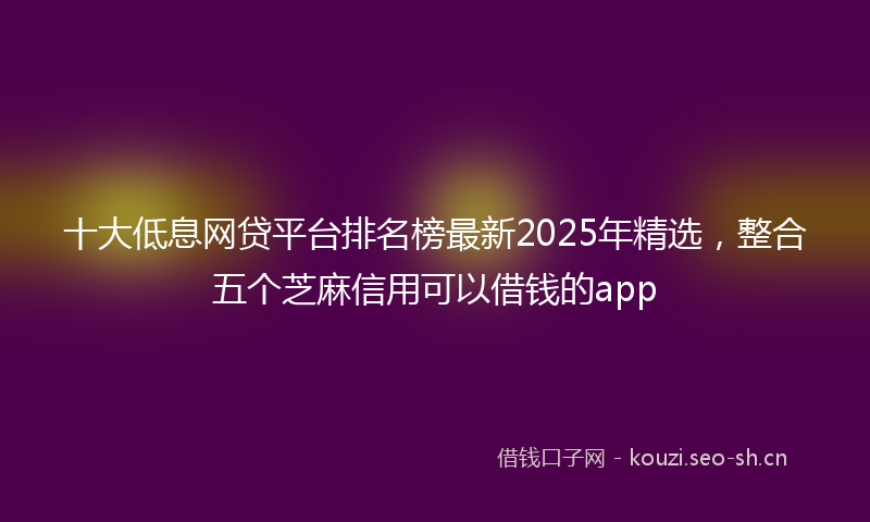 十大低息网贷平台排名榜最新2025年精选，整合五个芝麻信用可以借钱的app