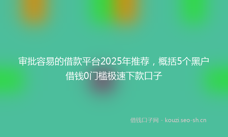 审批容易的借款平台2025年推荐,概括5个黑户借钱0门槛极速下款口子