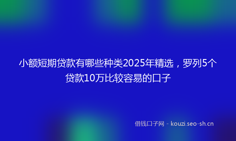 小额短期贷款有哪些种类2025年精选，罗列5个贷款10万比较容易的口子