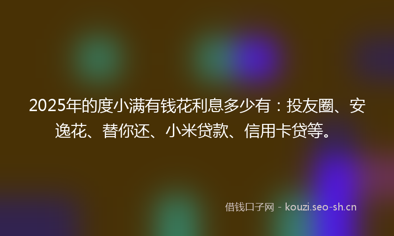 2025年的度小满有钱花利息多少有：投友圈、安逸花、替你还、小米贷款、信用卡贷等。